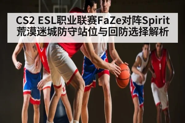 CS2 ESL职业联赛FaZe对阵Spirit荒漠迷城防守站位与回防选择解析