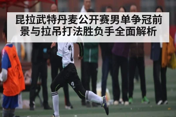 昆拉武特丹麦公开赛男单争冠前景与拉吊打法胜负手全面解析